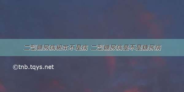 二型糖尿病根本不是病 二型糖尿病是不是糖尿病