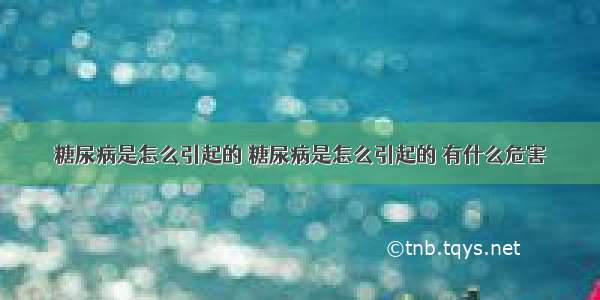 糖尿病是怎么引起的 糖尿病是怎么引起的 有什么危害