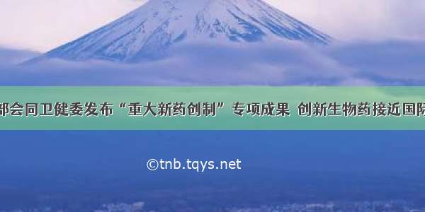 科技部会同卫健委发布“重大新药创制”专项成果  创新生物药接近国际先进