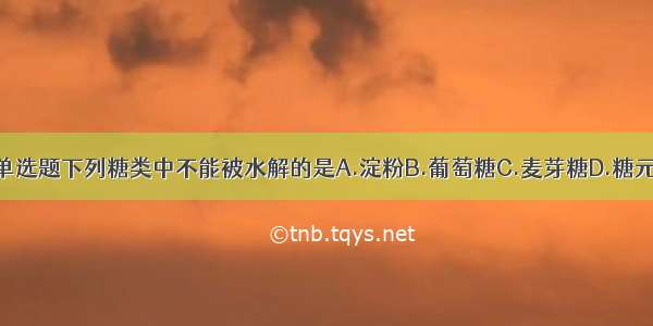 单选题下列糖类中不能被水解的是A.淀粉B.葡萄糖C.麦芽糖D.糖元