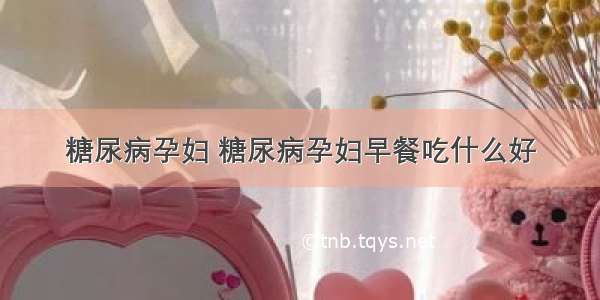 糖尿病孕妇 糖尿病孕妇早餐吃什么好