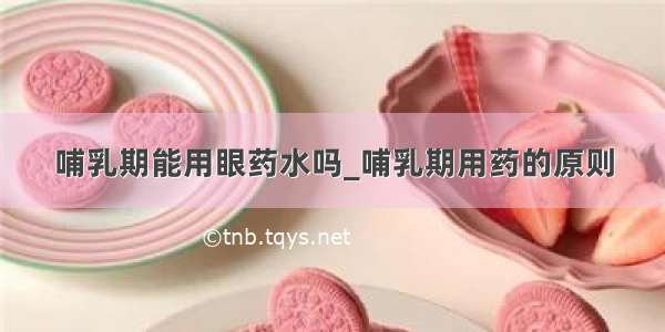 哺乳期能用眼药水吗_哺乳期用药的原则