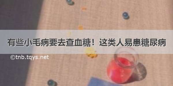 有些小毛病要去查血糖！这类人易患糖尿病