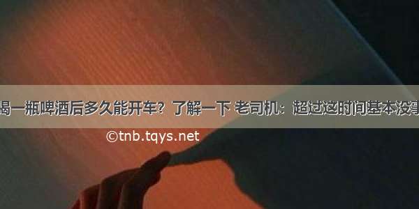 喝一瓶啤酒后多久能开车？了解一下 老司机：超过这时间基本没事