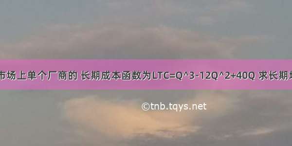 已知完全竞争市场上单个厂商的 长期成本函数为LTC=Q^3-12Q^2+40Q 求长期均衡时的价格和