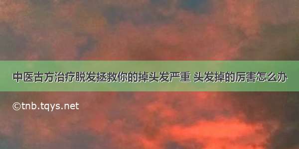 中医古方治疗脱发拯救你的掉头发严重 头发掉的厉害怎么办