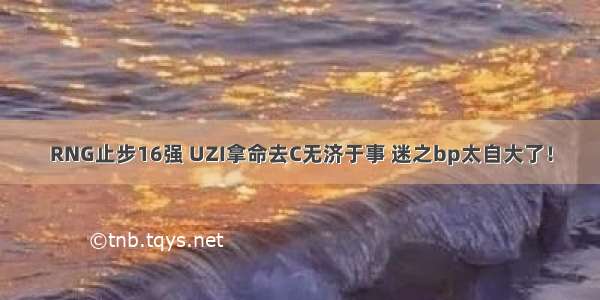 RNG止步16强 UZI拿命去C无济于事 迷之bp太自大了！