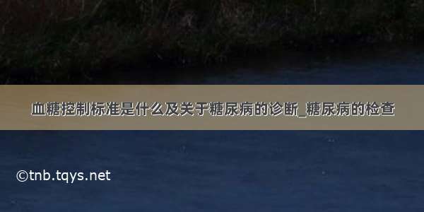 血糖控制标准是什么及关于糖尿病的诊断_糖尿病的检查