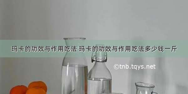 玛卡的功效与作用吃法 玛卡的功效与作用吃法多少钱一斤