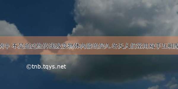 下列生活实例中 不是通过热传递改变物体内能的是A.冬天人们常用双手互相摩擦取暖B.把