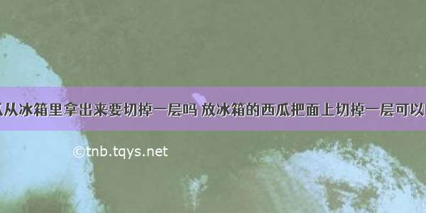 西瓜从冰箱里拿出来要切掉一层吗 放冰箱的西瓜把面上切掉一层可以吃吗