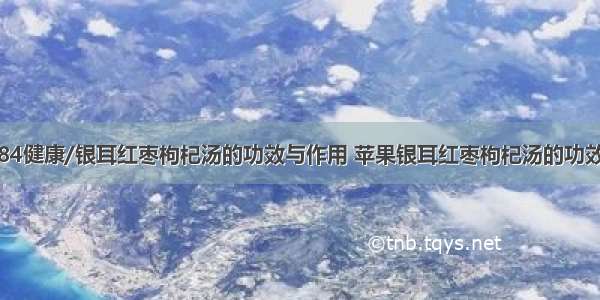 84健康/银耳红枣枸杞汤的功效与作用 苹果银耳红枣枸杞汤的功效