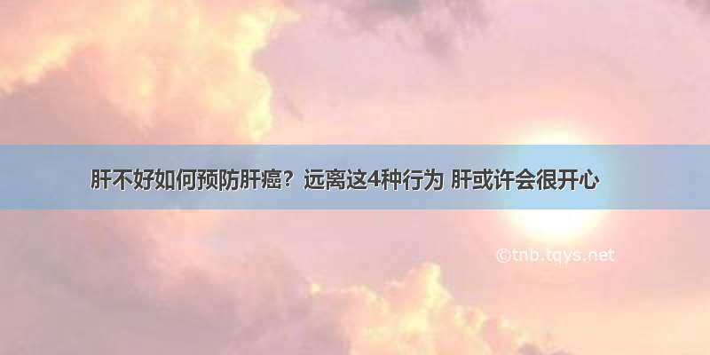 肝不好如何预防肝癌？远离这4种行为 肝或许会很开心