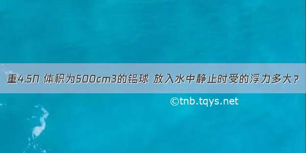 重4.5N 体积为500cm3的铝球 放入水中静止时受的浮力多大？