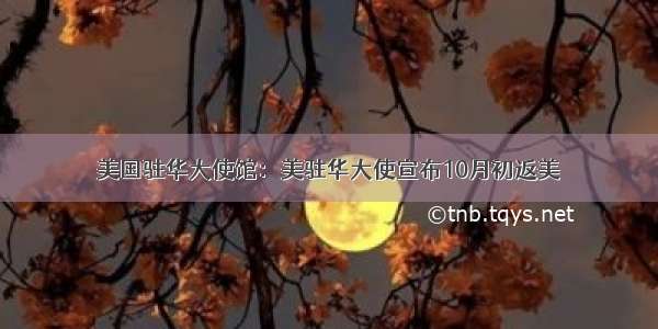 美国驻华大使馆：美驻华大使宣布10月初返美