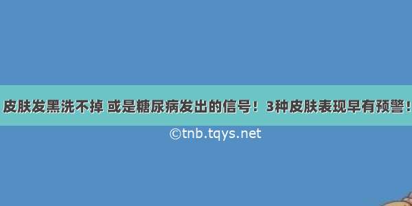 皮肤发黑洗不掉 或是糖尿病发出的信号！3种皮肤表现早有预警！