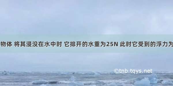 重为20N的物体 将其浸没在水中时 它排开的水重为25N 此时它受到的浮力为________N