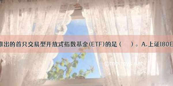 底 我国推出的首只交易型开放式指数基金(ETF)的是（　　）。A.上证l80ETFB.上