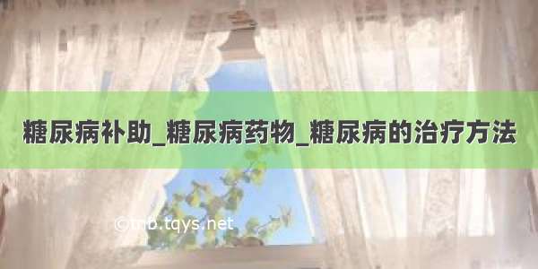 糖尿病补助_糖尿病药物_糖尿病的治疗方法