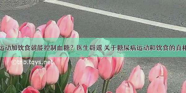 运动加饮食就能控制血糖？医生辟谣 关于糖尿病运动和饮食的真相