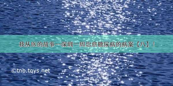 我从医的故事—深圳一周治愈糖尿病的病案【八】！