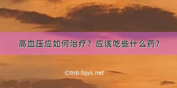 高血压应如何治疗？应该吃些什么药？