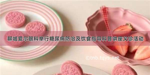 聊城爱尔眼科举行糖尿病防治及饮食指导科普讲座义诊活动