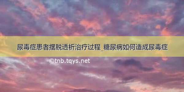 尿毒症患者摆脱透析治疗过程_糖尿病如何造成尿毒症