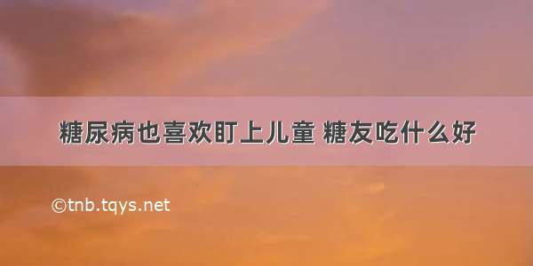 糖尿病也喜欢盯上儿童 糖友吃什么好