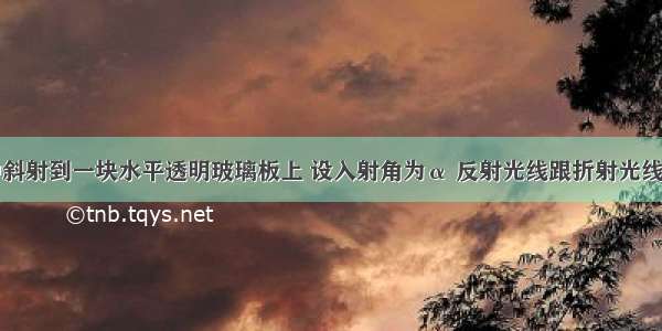 光从空气中斜射到一块水平透明玻璃板上 设入射角为α 反射光线跟折射光线之间的夹角