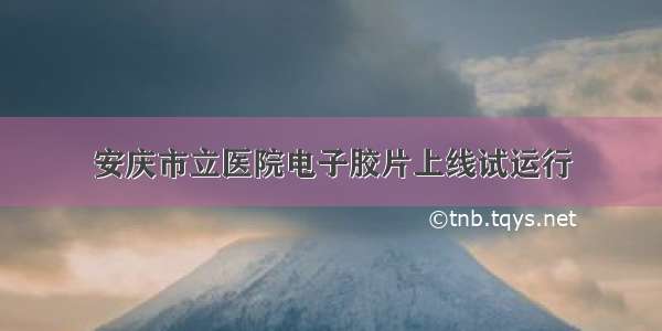 安庆市立医院电子胶片上线试运行