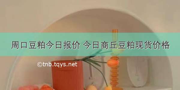 周口豆粕今日报价 今日商丘豆粕现货价格