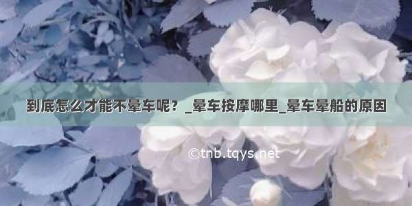 到底怎么才能不晕车呢？_晕车按摩哪里_晕车晕船的原因