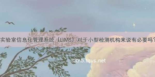 实验室信息化管理系统（LIMS）对于小型检测机构来说有必要吗？