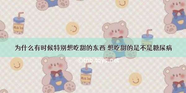 为什么有时候特别想吃甜的东西 想吃甜的是不是糖尿病