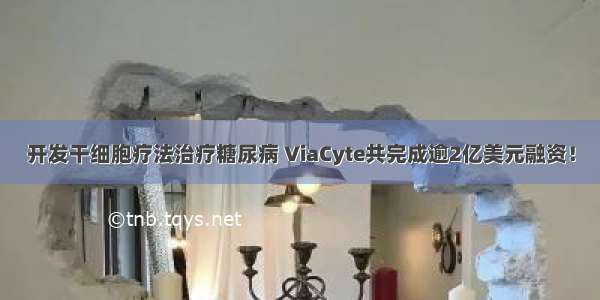 开发干细胞疗法治疗糖尿病 ViaCyte共完成逾2亿美元融资！