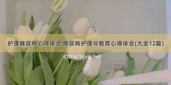 护理糖尿病心得体会 糖尿病护理与教育心得体会(大全12篇)