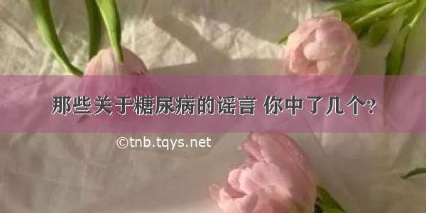 那些关于糖尿病的谣言 你中了几个？