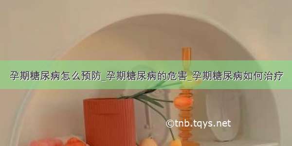 孕期糖尿病怎么预防_孕期糖尿病的危害_孕期糖尿病如何治疗