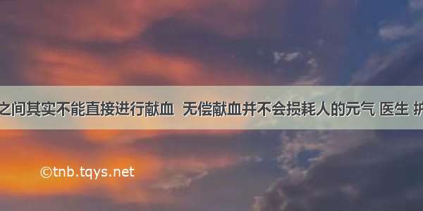 直系亲属之间其实不能直接进行献血  无偿献血并不会损耗人的元气 医生 护士也会参