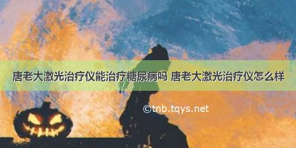 唐老大激光治疗仪能治疗糖尿病吗 唐老大激光治疗仪怎么样