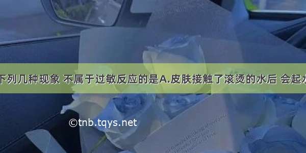 单选题下列几种现象 不属于过敏反应的是A.皮肤接触了滚烫的水后 会起水泡B.某