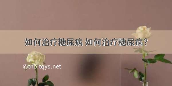 如何治疗糖尿病 如何治疗糖尿病？