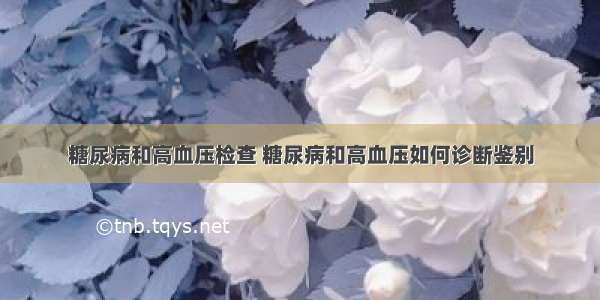 糖尿病和高血压检查 糖尿病和高血压如何诊断鉴别