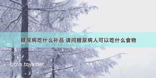 糖尿病吃什么补品 请问糖尿病人可以吃什么食物