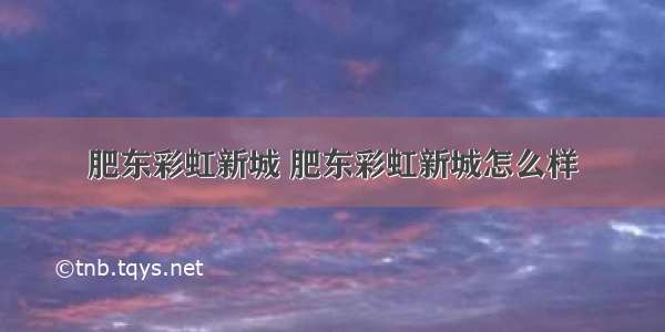 肥东彩虹新城 肥东彩虹新城怎么样