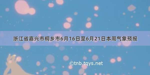 浙江省嘉兴市桐乡市6月16日至6月21日本周气象预报