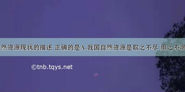 关于我国自然资源现状的描述 正确的是A.我国自然资源是取之不尽 用之不竭的B.我国自