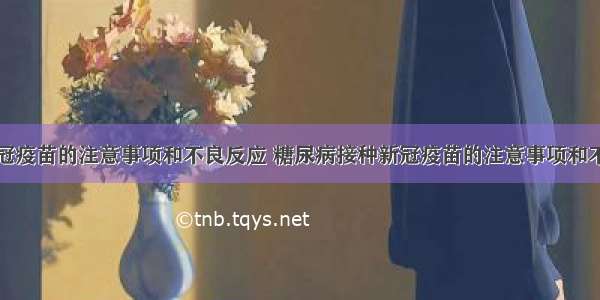 接种新冠疫苗的注意事项和不良反应 糖尿病接种新冠疫苗的注意事项和不良反应