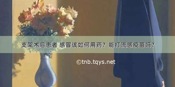 支架术后患者 感冒该如何用药？能打流感疫苗吗？